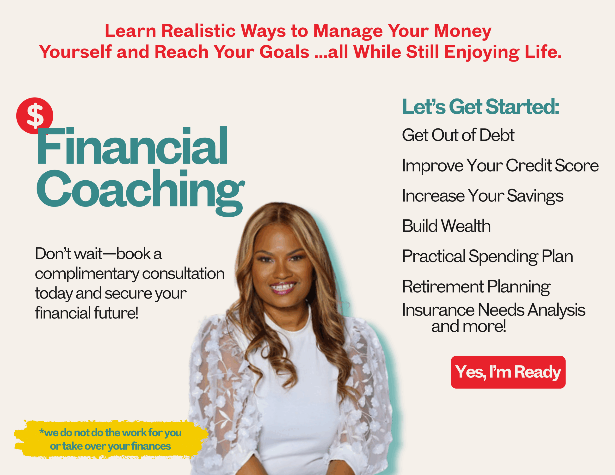 Get financial coaching, money coaching from Dorethia a proven financial expert:<br />
Get Out of Debt<br />
Improve Your Credit Score<br />
Increase Your Savings<br />
Build Wealth<br />
Practical Spending Plan<br />
Retirement Planning<br />
Insurance Needs Analysis<br />
 and more!<br />
